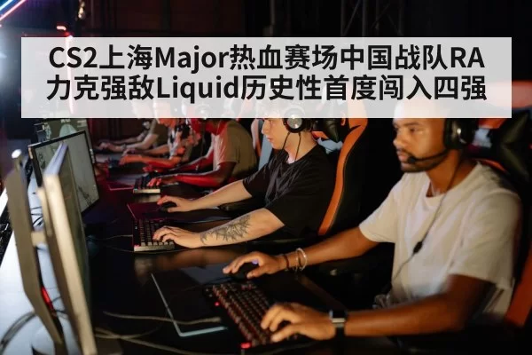 CS2上海Major热血赛场中国战队RA力克强敌Liquid历史性首度闯入四强