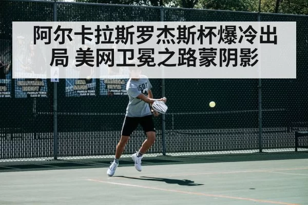 阿尔卡拉斯罗杰斯杯爆冷出局 美网卫冕之路蒙阴影