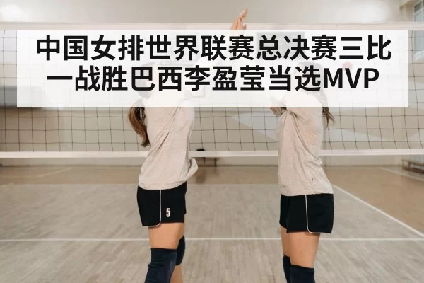 中国女排世界联赛总决赛三比一战胜巴西李盈莹当选MVP