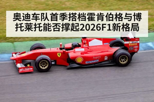 奥迪车队首季搭档霍肯伯格与博托莱托能否撑起2026F1新格局