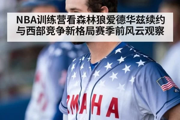 NBA训练营看森林狼爱德华兹续约与西部竞争新格局赛季前风云观察